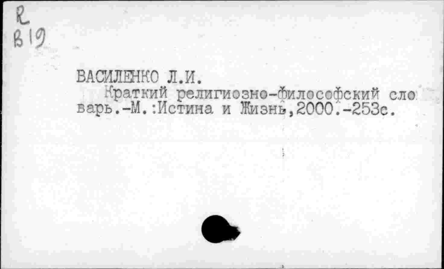 ﻿19
ВАСИЛЕНКО Л.И.
Краткий религиозно-(йилософский ело варь.-М.:Истина и Жизнь,2000.-253с.